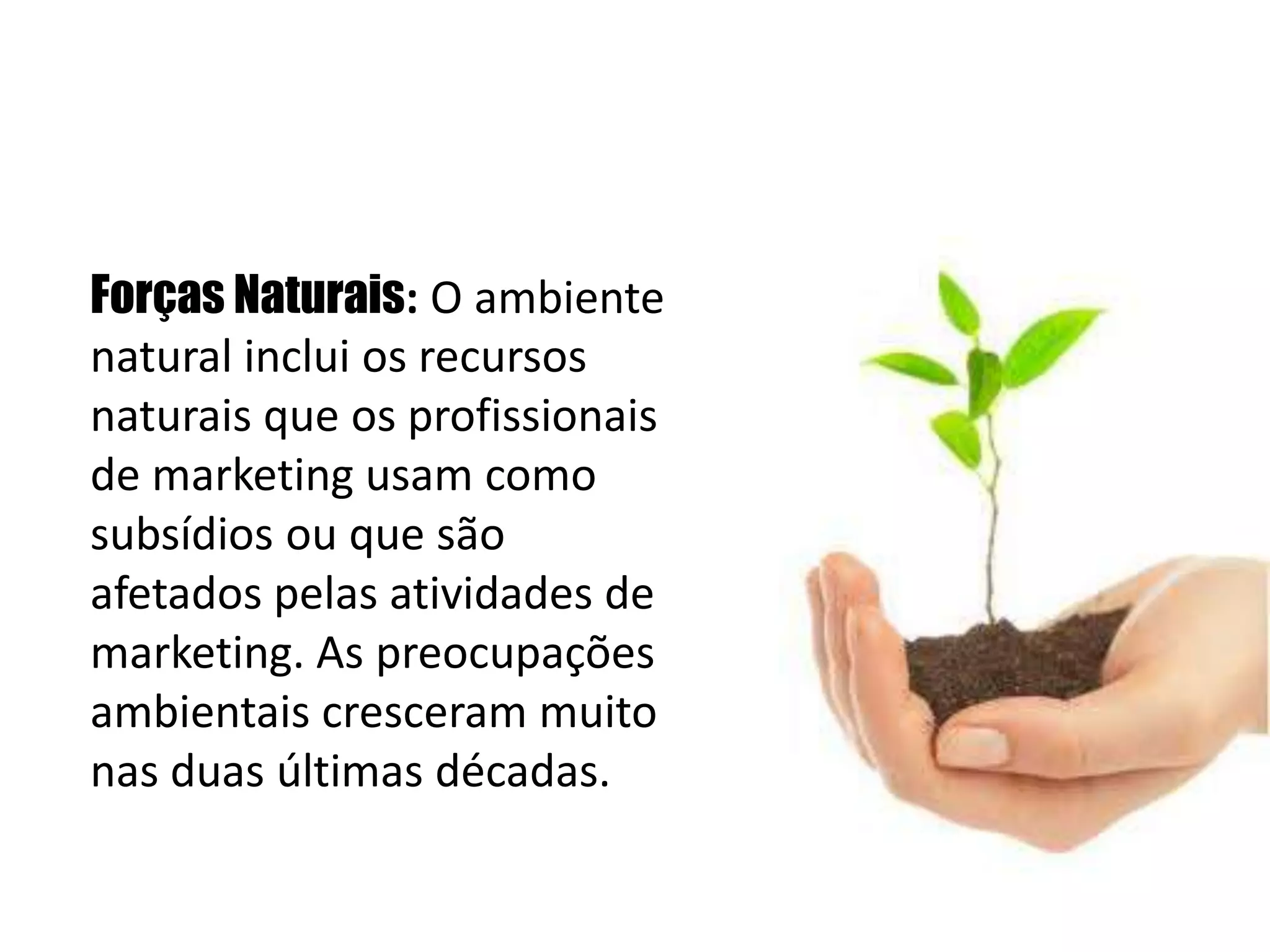   Forças Naturais: O ambiente natural inclui os recursos naturais que os profissionais de marketing usam como subsídios ou que são afetados pelas atividades de marketing. As preocupações ambientais cresceram muito nas duas últimas décadas. 