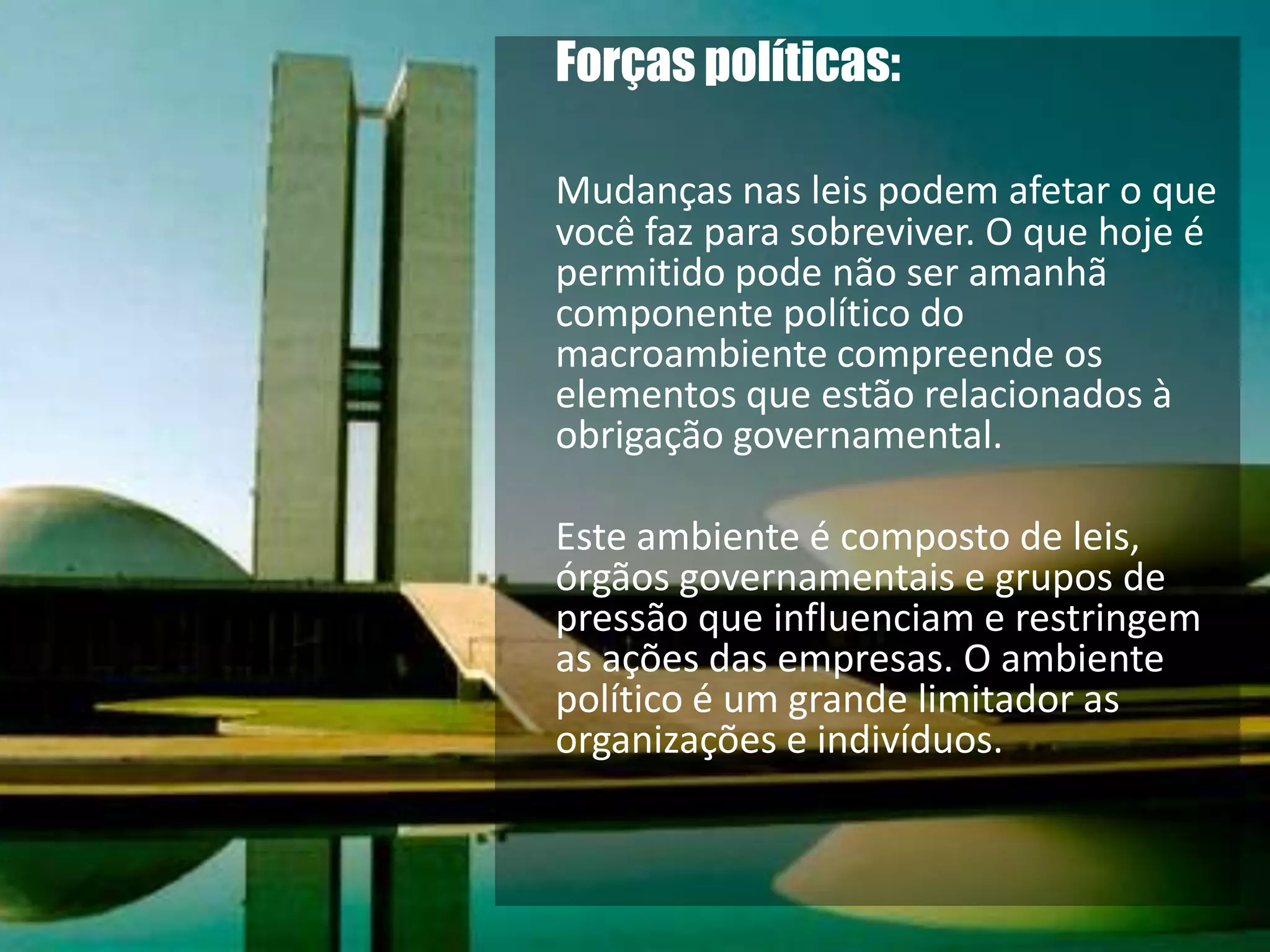 Forças políticas: Mudanças nas leis podem afetar o que você faz para sobreviver. O que hoje é permitido pode não ser amanhã  componente político do macroambiente compreende os elementos que estão relacionados à obrigação governamental. 	Este ambiente é composto de leis, órgãos governamentais e grupos de pressão que influenciam e restringem as ações das empresas. O ambiente político é um grande limitador as organizações e indivíduos. 