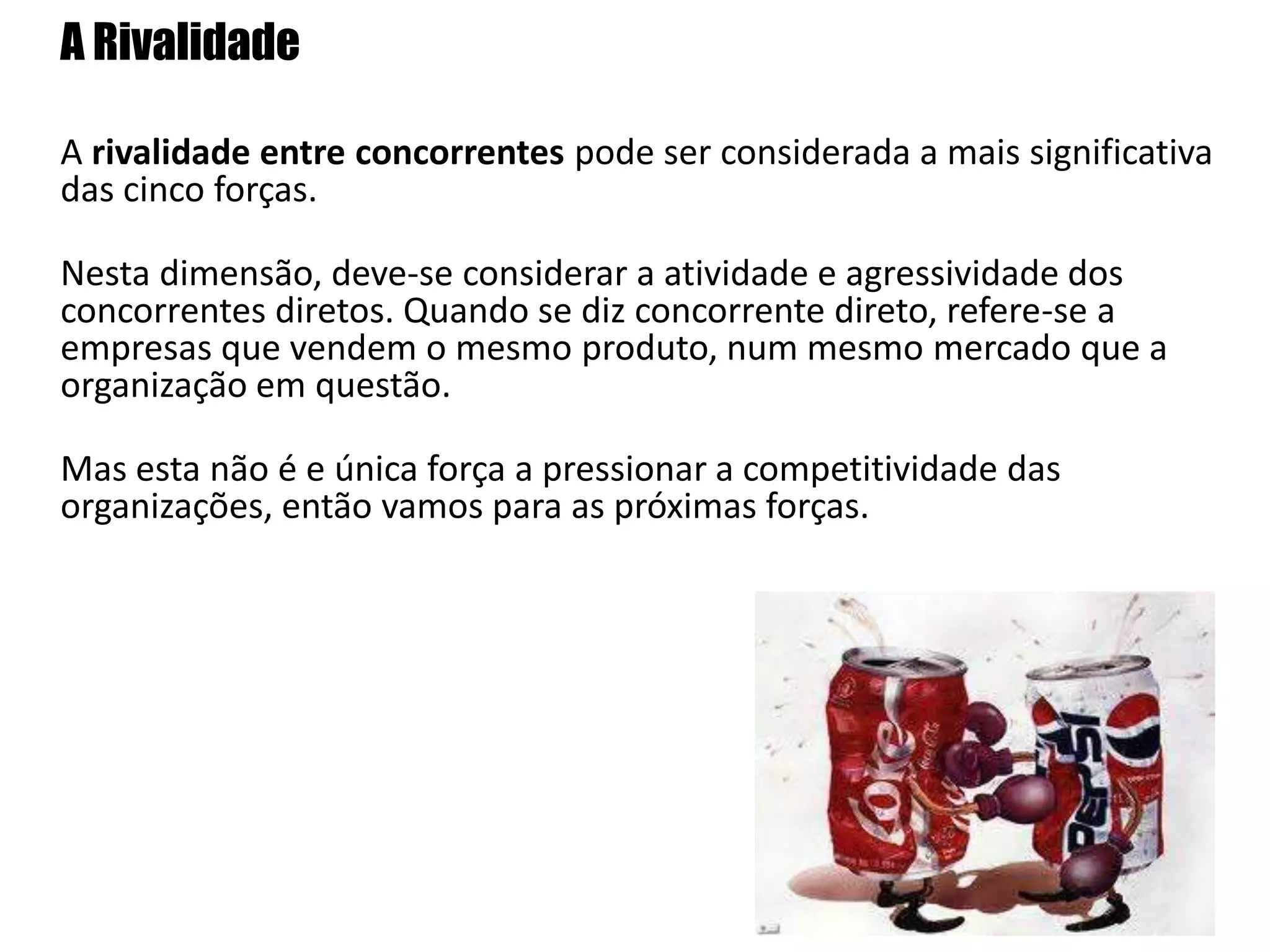 	A RivalidadeA rivalidade entre concorrentes pode ser considerada a mais significativa das cinco forças.	Nesta dimensão, deve-se considerar a atividade e agressividade dos concorrentes diretos. Quando se diz concorrente direto, refere-se a empresas que vendem o mesmo produto, num mesmo mercado que a organização em questão.Mas esta não é e única força a pressionar a competitividade das organizações, então vamos para as próximas forças.