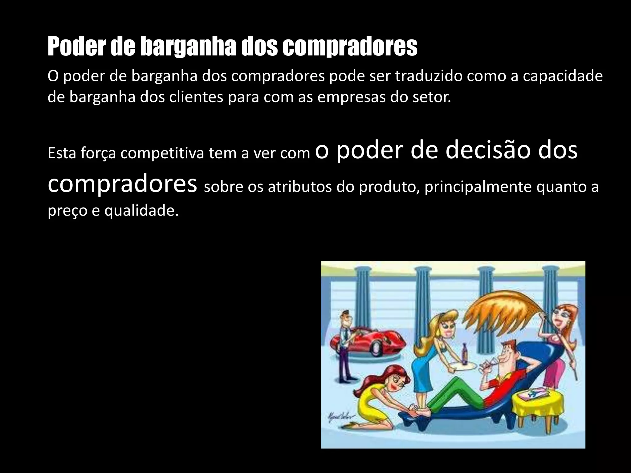 Poder de barganha dos compradoresO poder de barganha dos compradores pode ser traduzido como a capacidade de barganha dos clientes para com as empresas do setor.Esta força competitiva tem a ver com o poder de decisão dos compradores sobre os atributos do produto, principalmente quanto a preço e qualidade.