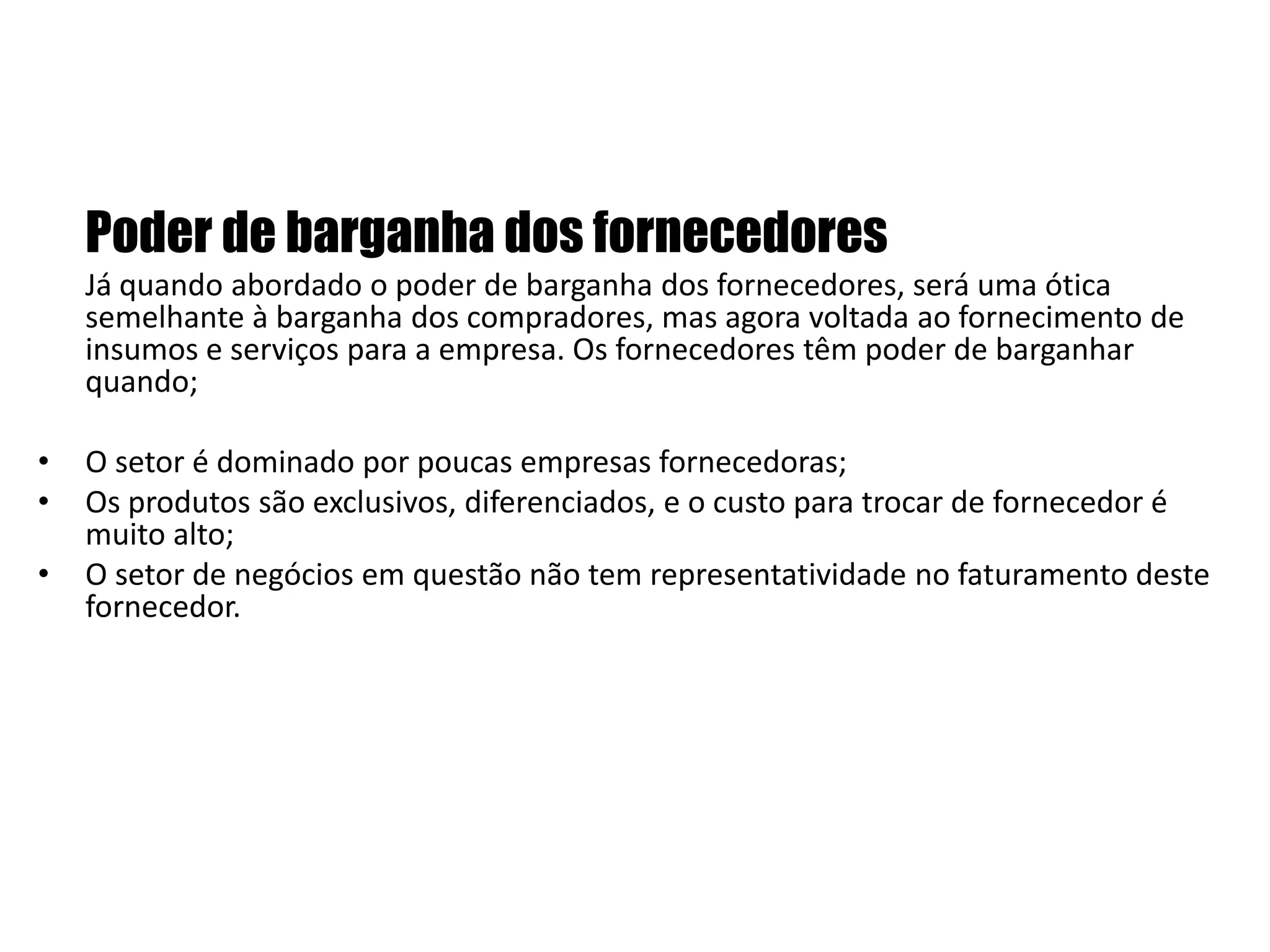 Poder de barganha dos fornecedoresJá quando abordado o poder de barganha dos fornecedores, será uma ótica semelhante à barganha dos compradores, mas agora voltada ao fornecimento de insumos e serviços para a empresa. Os fornecedores têm poder de barganhar quando; O setor é dominado por poucas empresas fornecedoras;Os produtos são exclusivos, diferenciados, e o custo para trocar de fornecedor é muito alto;O setor de negócios em questão não tem representatividade no faturamento deste fornecedor.