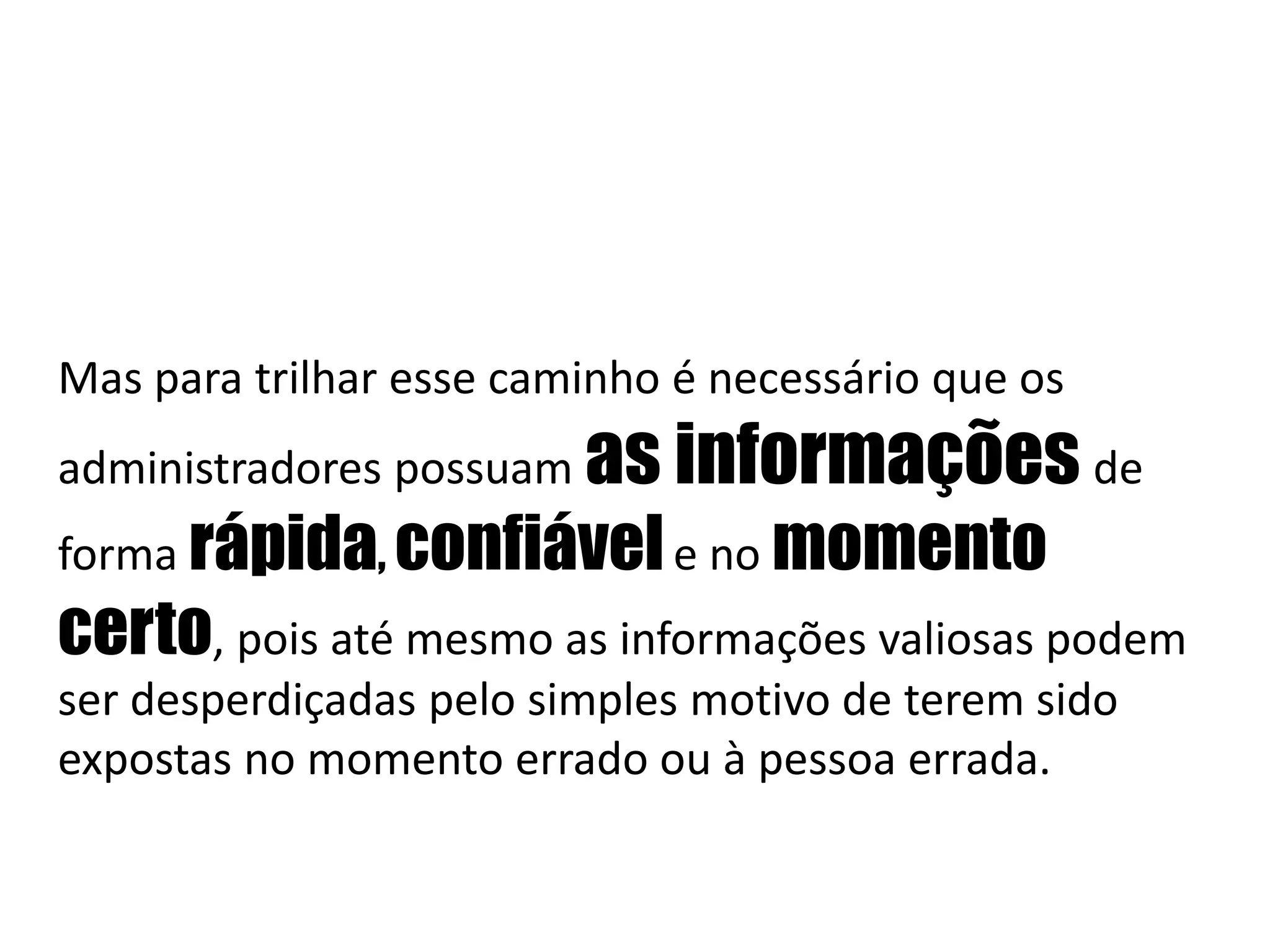 Mas para trilhar esse caminho é necessário que os administradores possuam as informações de forma rápida, confiávele no momento certo, pois até mesmo as informações valiosas podem ser desperdiçadas pelo simples motivo de terem sido expostas no momento errado ou à pessoa errada. 