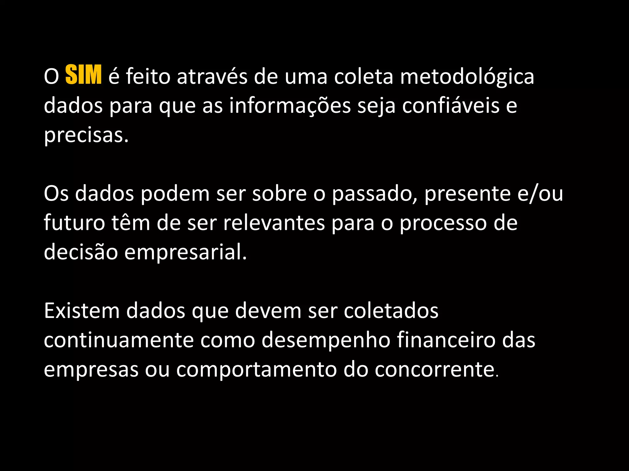 O SIM é feito através de uma coleta metodológica  dados para que as informações seja confiáveis e precisas. Os dados podem ser sobre o passado, presente e/ou futuro têm de ser relevantes para o processo de decisão empresarial. Existem dados que devem ser coletados continuamente como desempenho financeiro das empresas ou comportamento do concorrente. 