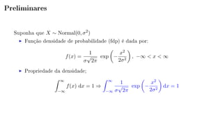 Preliminares
Suponha que X ∼ Normal(0, σ2
)
Função densidade de probabilidade (fdp) é dada por:
f(x) =
1
σ
√
2π
exp −
x2
2σ2
, −∞ < x < ∞
Propriedade da densidade;
∞
−∞
f(x) dx = 1 ⇒
∞
−∞
1
σ
√
2π
exp −
x2
2σ2
dx = 1
 