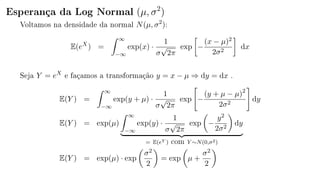 Esperança da Log Normal (µ, σ2
)
Voltamos na densidade da normal N(µ, σ2
):
E(eX
) =
∞
−∞
exp(x) ·
1
σ
√
2π
exp −
(x − µ)2
2σ2
dx
Seja Y = eX
e façamos a transformação y = x − µ ⇒ dy = dx .
E(Y ) =
∞
−∞
exp(y + µ) ·
1
σ
√
2π
exp −
(y + µ − µ)2
2σ2
dy
E(Y ) = exp(µ)
∞
−∞
exp(y) ·
1
σ
√
2π
exp −
y2
2σ2
dy
= E(eY ) com Y ∼N(0,σ2)
E(Y ) = exp(µ) · exp
σ2
2
= exp µ +
σ2
2
 