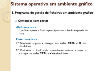 Sistema operativo em ambiente gráfico
3. Programa de gestão de ficheiros em ambiente gráfico

    Comandos com pastas

   Abrir uma pasta
     Localizar a pasta e fazer duplo clique com o botão esquerdo do
     rato.

  Mover uma pasta
  1º Selecionar a pasta e carregar nas teclas CTRL e X em
     simultâneo;
  2º Posicionar o local onde pretendemos colocar a pasta e
     carregar nas teclas CTRL e V em simultâneo.
 
