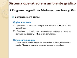 Sistema operativo em ambiente gráfico
3. Programa de gestão de ficheiros em ambiente gráfico

    Comandos com pastas

  Copiar uma pasta
  1º Selecionar a pasta e carregar nas teclas CTRL e C em
     simultâneo;
  2º Posicionar o local onde pretendemos colocar a pasta e
     carregar nas teclas CTRL e V em simultâneo.

   Renomear uma pasta
     Clicar com o botão direito do rato sobre a pasta, selecionar a
     opção Mudar o nome e escrever o nome pretendido.
 