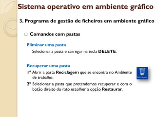 Sistema operativo em ambiente gráfico
3. Programa de gestão de ficheiros em ambiente gráfico

    Comandos com pastas

  Eliminar uma pasta
     Selecionar a pasta e carregar na tecla DELETE.


   Recuperar uma pasta
   1º Abrir a pasta Reciclagem que se encontra no Ambiente
      de trabalho;
   2º Selecionar a pasta que pretendemos recuperar e com o
      botão direito do rato escolher a opção Restaurar.
 