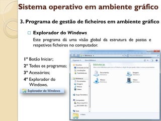 Sistema operativo em ambiente gráfico
3. Programa de gestão de ficheiros em ambiente gráfico

     Explorador do Windows
      Este programa dá uma visão global da estrutura de pastas e
      respetivos ficheiros no computador.


 1º Botão Iniciar;
 2º Todos os programas;
 3º Acessórios;
 4º Explorador do
    Windows.
 