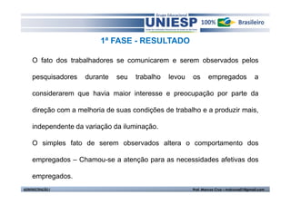 1ª FASE - RESULTADO 
O fato dos trabalhadores se comunicarem e serem observados pelos 
pesquisadores durante seu trabalho levou os empregados a 
considerarem que havia maior interesse e preocupação por parte da 
direção com a melhoria de suas condições de trabalho e a produzir mais, 
independente da variação da iluminação. 
O simples fato de serem observados altera o comportamento dos 
empregados – Chamou-se a atenção para as necessidades afetivas dos 
empregados. 
ADMINISTRAÇÃO I Prof. Marcos Cruz – mdccruz01@gmail.com 
 