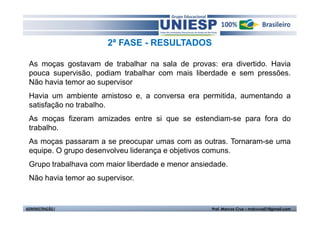 2ª FASE - RESULTADOS 
As moças gostavam de trabalhar na sala de provas: era divertido. Havia 
pouca supervisão, podiam trabalhar com mais liberdade e sem pressões. 
Não havia temor ao supervisor 
Havia um ambiente amistoso e, a conversa era permitida, aumentando a 
satisfação no trabalho. 
As moças fizeram amizades entre si que se estendiam-se para fora do 
trabalho. 
As moças passaram a se preocupar umas com as outras. Tornaram-se uma 
equipe. O grupo desenvolveu liderança e objetivos comuns. 
Grupo trabalhava com maior liberdade e menor ansiedade. 
Não havia temor ao supervisor. 
ADMINISTRAÇÃO I Prof. Marcos Cruz – mdccruz01@gmail.com 
 