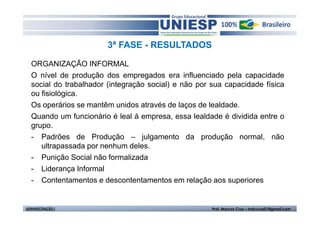3ª FASE - RESULTADOS 
ORGANIZAÇÃO INFORMAL 
O nível de produção dos empregados era influenciado pela capacidade 
social do trabalhador (integração social) e não por sua capacidade física 
ou fisiológica. 
Os operários se mantêm unidos através de laços de lealdade. 
Quando um funcionário é leal à empresa, essa lealdade é dividida entre o 
grupo. 
- Padrões de Produção – julgamento da produção normal, não 
ultrapassada por nenhum deles. 
- Punição Social não formalizada 
- Liderança Informal 
- Contentamentos e descontentamentos em relação aos superiores 
ADMINISTRAÇÃO I Prof. Marcos Cruz – mdccruz01@gmail.com 
 
