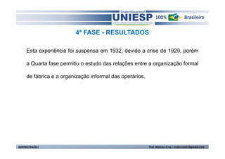 4ª FASE - RESULTADOS 
Esta experiência foi suspensa em 1932, devido a crise de 1929, porém 
a Quarta fase permitiu o estudo das relações entre a organização formal 
de fábrica e a organização informal das operários. 
ADMINISTRAÇÃO I Prof. Marcos Cruz – mdccruz01@gmail.com 
 