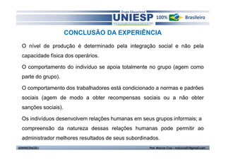 CONCLUSÃO DA EXPERIÊNCIA 
O nível de produção é determinado pela integração social e não pela 
capacidade física dos operários. 
O comportamento do indivíduo se apoia totalmente no grupo (agem como 
parte do grupo). 
O comportamento dos trabalhadores está condicionado a normas e padrões 
sociais (agem de modo a obter recompensas sociais ou a não obter 
sanções sociais). 
Os indivíduos desenvolvem relações humanas em seus grupos informais; a 
compreensão da natureza dessas relações humanas pode permitir ao 
administrador melhores resultados de seus subordinados. 
ADMINISTRAÇÃO I Prof. Marcos Cruz – mdccruz01@gmail.com 
 