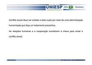 Conflito social deve ser evitado a todo custo por meio de uma administração 
humanizada que faça um tratamento preventivo. 
As relações humanas e a cooperação constituem a chave para evitar o 
conflito social. 
ADMINISTRAÇÃO I Prof. Marcos Cruz – mdccruz01@gmail.com 
 