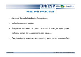 PRINCIPAIS PROPOSTAS 
• Aumento da participação dos funcionários. 
• Melhoria na comunicação. 
• Programas estruturados para capacitar lideranças que podem 
melhorar o nível de conhecimento das equipes. 
• Estruturação de pesquisas sobre comportamento nas organizações. 
ADMINISTRAÇÃO I Prof. Marcos Cruz – mdccruz01@gmail.com 
 