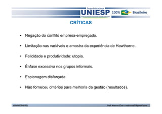 CRÍTICAS 
• Negação do conflito empresa-empregado. 
• Limitação nas variáveis e amostra da experiência de Hawthorne. 
• Felicidade e produtividade: utopia. 
• Ênfase excessiva nos grupos informais. 
• Espionagem disfarçada. 
• Não forneceu critérios para melhoria da gestão (resultados). 
ADMINISTRAÇÃO I Prof. Marcos Cruz – mdccruz01@gmail.com 
 