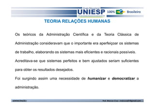 TEORIA RELAÇÕES HUMANAS 
Os teóricos da Administração Científica e da Teoria Clássica de 
Administração consideravam que o importante era aperfeiçoar os sistemas 
de trabalho, elaborando os sistemas mais eficientes e racionais possíveis. 
Acreditava-se que sistemas perfeitos e bem ajustados seriam suficientes 
para obter os resultados desejados. 
Foi surgindo assim uma necessidade de humanizar e democratizar a 
administração. 
ADMINISTRAÇÃO I Prof. Marcos Cruz – mdccruz01@gmail.com 
 