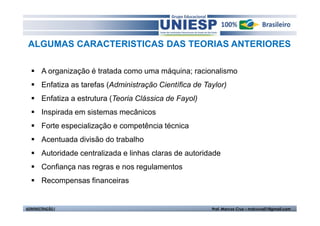 ALGUMAS CARACTERISTICAS DAS TEORIAS ANTERIORES 
 A organização é tratada como uma máquina; racionalismo 
 Enfatiza as tarefas (Administração Científica de Taylor) 
 Enfatiza a estrutura (Teoria Clássica de Fayol) 
 Inspirada em sistemas mecânicos 
 Forte especialização e competência técnica 
 Acentuada divisão do trabalho 
 Autoridade centralizada e linhas claras de autoridade 
 Confiança nas regras e nos regulamentos 
 Recompensas financeiras 
ADMINISTRAÇÃO I Prof. Marcos Cruz – mdccruz01@gmail.com 
 