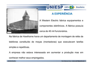 A EXPERIÊNCIA 
A Western Electric fabrica equipamentos e 
componentes eletrônicos. A fábrica possuía 
cerca de 40 mil funcionários. 
Na fábrica de Hawthorne havia um departamento de montagem de relés de 
telefones constituído de moças (montadoras) que executavam tarefas 
simples e repetitivas. 
A empresa não estava interessada em aumentar a produção mas em 
conhecer melhor seus empregados. 
ADMINISTRAÇÃO I Prof. Marcos Cruz – mdccruz01@gmail.com 
 