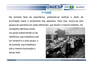 1ª FASE 
Na primeira fase da experiência, pretendia-se verificar o efeito da 
iluminação sobre o rendimento dos operários. Para isso, tomou-se dois 
grupos de operários em salas diferentes, que faziam o mesmo trabalho, em 
condições idênticas sendo 
um grupo experimental ou de 
referência, que trabalhava sob 
luz variável e o outro grupo, o 
de controle, que trabalhava 
sob a mesma iluminação o 
tempo todo. 
ADMINISTRAÇÃO I Prof. Marcos Cruz – mdccruz01@gmail.com 
 