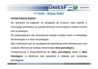1ª FASE - RESULTADO 
FATOR PSICOLÓGICO 
Os operários se julgaram na obrigação de produzir mais quando a 
iluminação aumentava, já quando diminuia a iluminação o mesmo ocorria 
com a produção. 
Os pesquisadores não encontraram relação simples entre a intensidade 
de iluminação e o ritmo de produção. 
Eles verificaram que os resultados da experiência eram afetados por uma 
variável, difícil de ser isolada, denominada fator psicológico. 
Comprovou-se a preponderância do fator psicológico sobre o fator 
fisiológico: a eficiência dos operários é afetada por condições 
psicológicas 
ADMINISTRAÇÃO I Prof. Marcos Cruz – mdccruz01@gmail.com 
 