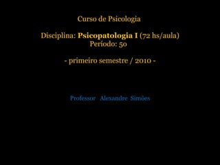 Curso de Psicologia  Disciplina:  Psicopatologia I  (72 hs/aula) Período: 5o  - primeiro semestre / 2010 - Professor  Alexandre  Simões 