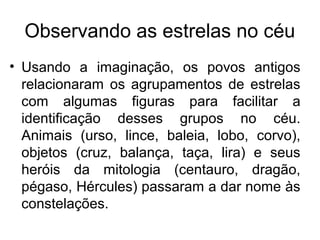 • Usando a imaginação, os povos antigos
relacionaram os agrupamentos de estrelas
com algumas figuras para facilitar a
identificação desses grupos no céu.
Animais (urso, lince, baleia, lobo, corvo),
objetos (cruz, balança, taça, lira) e seus
heróis da mitologia (centauro, dragão,
pégaso, Hércules) passaram a dar nome às
constelações.
Observando as estrelas no céu
 
