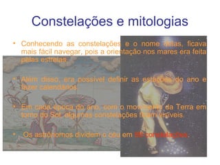 Constelações e mitologias
• Conhecendo as constelações e o nome delas, ficava
mais fácil navegar, pois a orientação nos mares era feita
pelas estrelas.
• Além disso, era possível definir as estações do ano e
fazer calendários.
• Em cada época do ano, com o movimento da Terra em
torno do Sol, algumas constelações ficam visíveis.
• Os astrônomos dividem o céu em 88 constelações.
 