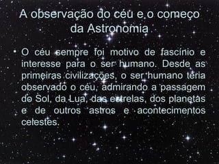 A observação do céu e o começo
da Astronomia
• O céu sempre foi motivo de fascínio e
interesse para o ser humano. Desde as
primeiras civilizações, o ser humano teria
observado o céu, admirando a passagem
do Sol, da Lua, das estrelas, dos planetas
e de outros astros e acontecimentos
celestes.
 
