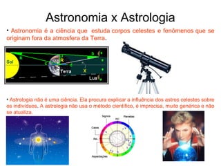 Astronomia x Astrologia
• Astronomia é a ciência que estuda corpos celestes e fenômenos que se
originam fora da atmosfera da Terra.
• Astrologia não é uma ciência. Ela procura explicar a influência dos astros celestes sobre
os indivíduos. A astrologia não usa o método científico, é imprecisa, muito genérica e não
se atualiza.
 