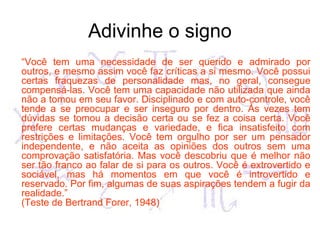 Adivinhe o signo
“Você tem uma necessidade de ser querido e admirado por
outros, e mesmo assim você faz críticas a si mesmo. Você possui
certas fraquezas de personalidade mas, no geral, consegue
compensá-las. Você tem uma capacidade não utilizada que ainda
não a tomou em seu favor. Disciplinado e com auto-controle, você
tende a se preocupar e ser inseguro por dentro. Às vezes tem
dúvidas se tomou a decisão certa ou se fez a coisa certa. Você
prefere certas mudanças e variedade, e fica insatisfeito com
restrições e limitações. Você tem orgulho por ser um pensador
independente, e não aceita as opiniões dos outros sem uma
comprovação satisfatória. Mas você descobriu que é melhor não
ser tão franco ao falar de si para os outros. Você é extrovertido e
sociável, mas há momentos em que você é introvertido e
reservado. Por fim, algumas de suas aspirações tendem a fugir da
realidade.”
(Teste de Bertrand Forer, 1948)
 