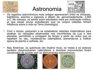 Astronomia
• Os registros astronômicos mais antigos apareceram entre os chineses,
babilônios, assírios e egípcios e datam de, aproximadamente, 3.000
a.C. No começo, os astros eram estudados mais por motivação mística,
já que esses povos acreditavam que os corpos celestes tinham
influência sobre a vida na Terra (Astrologia).
• Com o tempo, passaram a se estabelecer relações matemáticas para
analisar as variações observadas nos movimentos da Lua e dos
planetas, permitindo a contagem do tempo a partir de ciclos que se
repetiam no céu, montando-se calendários, prevendo-se a melhor
época de plantio e colheita, etc.
• Nas Américas, os quéchuas (do império Inca), os maias e os astecas
também desenvolveram calendários e diversos monumentos foram
construídos de acordo com os alinhamentos astronômicos.
 