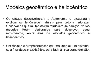 Modelos geocêntrico e heliocêntrico
• Os gregos desenvolveram a Astronomia e procuraram
explicar os fenômenos naturais pela própria natureza.
Observando que muitos astros mudavam de posição, vários
modelos foram elaborados para descrever seus
movimentos, entre eles os modelos geocêntrico e
heliocêntrico.
• Um modelo é a representação de uma ideia ou um sistema,
cuja finalidade é explicá-los, para facilitar sua compreensão.
 
