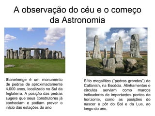 A observação do céu e o começo
da Astronomia
Stonehenge é um monumento
de pedras de aproximadamente
4.000 anos, localizado no Sul da
Inglaterra. A posição das pedras
sugere que seus construtores já
conheciam e podiam prever o
início das estações do ano
Sítio megalítico (“pedras grandes”) de
Callanish, na Escócia. Alinhamentos e
círculos serviam como marcos
indicadores de importantes pontos do
horizonte, como as posições do
nascer e pôr do Sol e da Lua, ao
longo do ano.
 