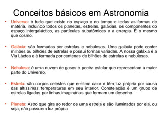 Conceitos básicos em Astronomia
• Universo: é tudo que existe no espaço e no tempo e todas as formas de
matéria, incluindo todos os planetas, estrelas, galáxias, os componentes do
espaço intergaláctico, as partículas subatômicas e a energia. É o mesmo
que cosmo.
• Galáxia: são formadas por estrelas e nebulosas. Uma galáxia pode conter
milhões ou bilhões de estrelas e possui formas variadas. A nossa galáxia é a
Via Láctea e é formada por centenas de bilhões de estrelas e nebulosas.
• Nebulosa: é uma nuvem de gases e poeira estelar que representam a maior
parte do Universo.
• Estrela: são corpos celestes que emitem calor e têm luz própria por causa
das altíssimas temperaturas em seu interior. Constelação é um grupo de
estrelas ligadas por linhas imaginárias que formam um desenho.
• Planeta: Astro que gira ao redor de uma estrela e são iluminados por ela, ou
seja, não possuem luz própria
 
