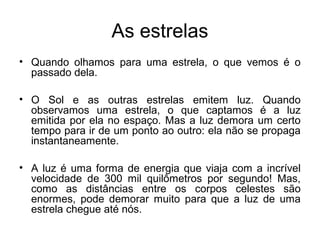 As estrelas
• Quando olhamos para uma estrela, o que vemos é o
passado dela.
• O Sol e as outras estrelas emitem luz. Quando
observamos uma estrela, o que captamos é a luz
emitida por ela no espaço. Mas a luz demora um certo
tempo para ir de um ponto ao outro: ela não se propaga
instantaneamente.
• A luz é uma forma de energia que viaja com a incrível
velocidade de 300 mil quilômetros por segundo! Mas,
como as distâncias entre os corpos celestes são
enormes, pode demorar muito para que a luz de uma
estrela chegue até nós.
 