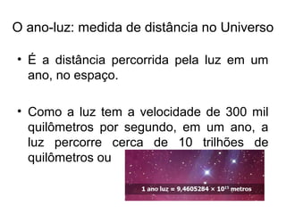 O ano-luz: medida de distância no Universo
• É a distância percorrida pela luz em um
ano, no espaço.
• Como a luz tem a velocidade de 300 mil
quilômetros por segundo, em um ano, a
luz percorre cerca de 10 trilhões de
quilômetros ou
 