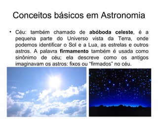 • Céu: também chamado de abóboda celeste, é a
pequena parte do Universo vista da Terra, onde
podemos identificar o Sol e a Lua, as estrelas e outros
astros. A palavra firmamento também é usada como
sinônimo de céu; ela descreve como os antigos
imaginavam os astros: fixos ou “firmados” no céu.
Conceitos básicos em Astronomia
 