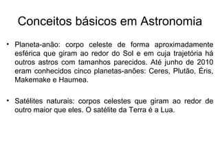 • Planeta-anão: corpo celeste de forma aproximadamente
esférica que giram ao redor do Sol e em cuja trajetória há
outros astros com tamanhos parecidos. Até junho de 2010
eram conhecidos cinco planetas-anões: Ceres, Plutão, Éris,
Makemake e Haumea.
• Satélites naturais: corpos celestes que giram ao redor de
outro maior que eles. O satélite da Terra é a Lua.
Conceitos básicos em Astronomia
 