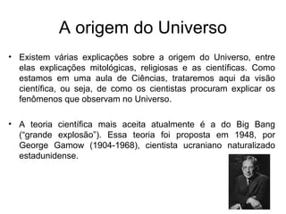 A origem do Universo
• Existem várias explicações sobre a origem do Universo, entre
elas explicações mitológicas, religiosas e as científicas. Como
estamos em uma aula de Ciências, trataremos aqui da visão
científica, ou seja, de como os cientistas procuram explicar os
fenômenos que observam no Universo.
• A teoria científica mais aceita atualmente é a do Big Bang
(“grande explosão”). Essa teoria foi proposta em 1948, por
George Gamow (1904-1968), cientista ucraniano naturalizado
estadunidense.
 