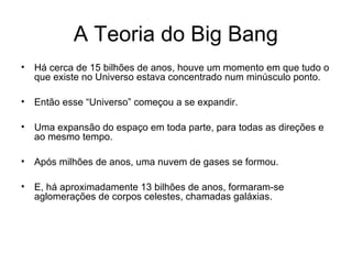 A Teoria do Big Bang
• Há cerca de 15 bilhões de anos, houve um momento em que tudo o
que existe no Universo estava concentrado num minúsculo ponto.
• Então esse “Universo” começou a se expandir.
• Uma expansão do espaço em toda parte, para todas as direções e
ao mesmo tempo.
• Após milhões de anos, uma nuvem de gases se formou.
• E, há aproximadamente 13 bilhões de anos, formaram-se
aglomerações de corpos celestes, chamadas galáxias.
 
