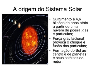 A origem do Sistema Solar
• Surgimento a 4,6
bilhões de anos atrás
a partir de uma
nuvem de poeira, gás
e partículas;
• Força gravitacional
provoca o choque e
fusão das partículas;
• Formação do Sol ao
centro e de planetas
e seus satélites ao
redor.
 