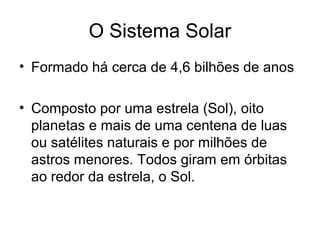 O Sistema Solar
• Formado há cerca de 4,6 bilhões de anos
• Composto por uma estrela (Sol), oito
planetas e mais de uma centena de luas
ou satélites naturais e por milhões de
astros menores. Todos giram em órbitas
ao redor da estrela, o Sol.
 