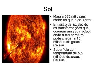 Sol
• Massa 333 mil vezes
maior do que a da Terra;
• Emissão de luz devido
as transformações que
ocorrem em seu núcleo,
onde a temperatura
pode chegar a 15
milhões de graus
Celsius;
• Superfície com
temperatura de 5,5
milhões de graus
Celsius.
 