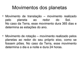 Movimentos dos planetas
• Movimento de translação – movimento realizado
pelo planeta ao redor do Sol.
No caso da Terra, esse movimento dura 365 dias e
determina as estações do ano.
• Movimento de rotação – movimento realizado pelos
planetas ao redor do seu próprio eixo, como se
fossem piões. No caso da Terra, esse movimento
determina o dia e a noite e dura 24 horas.
 