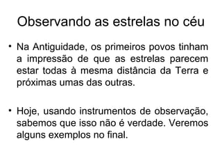 Observando as estrelas no céu
• Na Antiguidade, os primeiros povos tinham
a impressão de que as estrelas parecem
estar todas à mesma distância da Terra e
próximas umas das outras.
• Hoje, usando instrumentos de observação,
sabemos que isso não é verdade. Veremos
alguns exemplos no final.
 