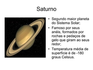 Saturno
• Segundo maior planeta
do Sistema Solar;
• Famoso por seus
anéis, formados por
rochas e pedaços de
gelo que giram ao seus
redor;
• Temperatura média de
superfície é de -180
graus Celsius.
 