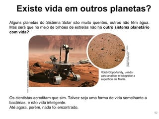 Alguns planetas do Sistema Solar são muito quentes, outros não têm água.
Mas será que no meio de bilhões de estrelas não há outro sistema planetário
com vida?
Os cientistas acreditam que sim. Talvez seja uma forma de vida semelhante a
bactérias, e não vida inteligente.
Até agora, porém, nada foi encontrado.
Existe vida em outros planetas?
Robô Opportunity, usado
para analisar e fotografar a
superfície de Marte.
NASA/SCIENCEPHOTOLIBRARY/SLATINSTOCK
GENEBLEVINS/LADAILYNEWS/
CORBIS/LATINSTOCK
92
 