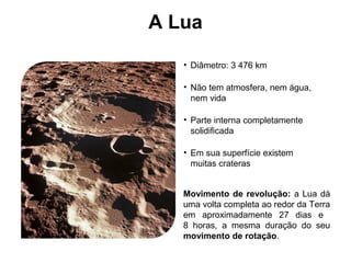 A Lua
• Diâmetro: 3 476 km
• Não tem atmosfera, nem água,
nem vida
• Parte interna completamente
solidificada
• Em sua superfície existem
muitas crateras
Movimento de revolução: a Lua dá
uma volta completa ao redor da Terra
em aproximadamente 27 dias e
8 horas, a mesma duração do seu
movimento de rotação.
 
